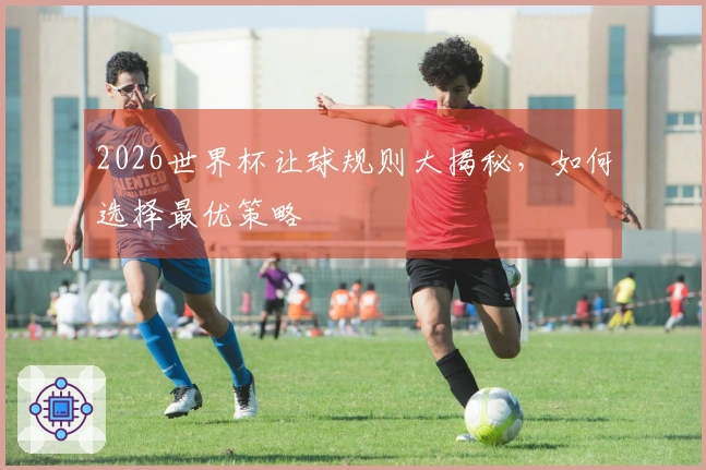 2026世界杯让球规则大揭秘，如何选择最优策略