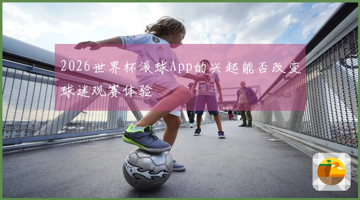 2026世界杯滚球App的兴起能否改变球迷观赛体验